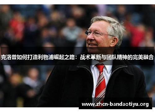 克洛普如何打造利物浦崛起之路：战术革新与团队精神的完美融合