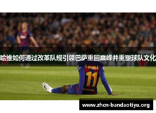 哈维如何通过改革队规引领巴萨重回巅峰并重塑球队文化