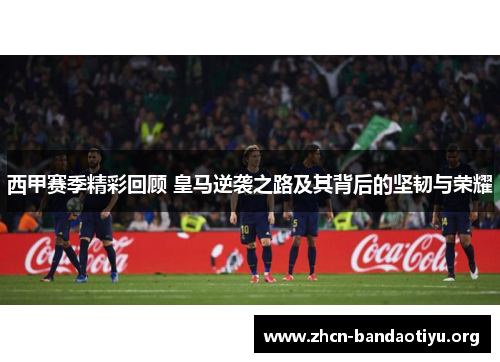 西甲赛季精彩回顾 皇马逆袭之路及其背后的坚韧与荣耀