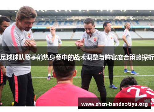 足球球队赛季前热身赛中的战术调整与阵容磨合策略探析 足球球队赛季前热身赛中的战术调整与阵容磨合策略探析