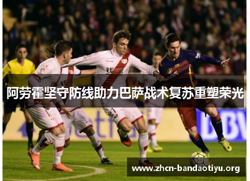 阿劳霍坚守防线助力巴萨战术复苏重塑荣光 阿劳霍坚守防线助力巴萨战术复苏重塑荣光