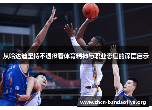 从哈达迪坚持不退役看体育精神与职业态度的深层启示 从哈达迪坚持不退役看体育精神与职业态度的深层启示